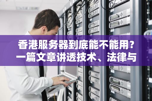 香港服务器到底能不能用？一篇文章讲透技术、法律与商业选择，香港服务器能用吗手机