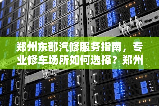 郑州东部汽修服务指南,专业修车场所如何选择?郑州东服务器有修车的吗现在 郑州东部汽修服务指南,专业修车场所如何选择?郑州东服务器有修车的吗现在