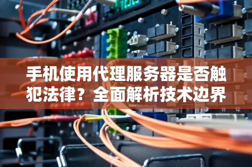手机使用代理服务器是否触犯法律？全面解析技术边界与法律风险，手机使用代理服务器