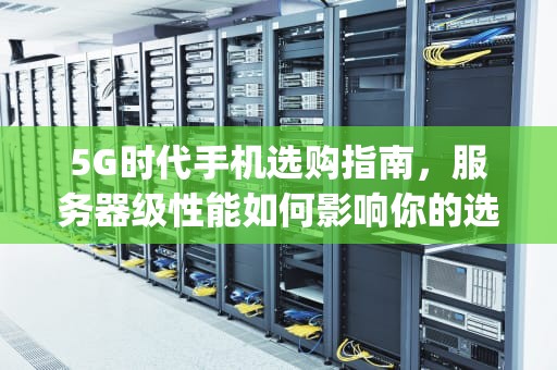5G时代手机选购指南，服务器级性能如何影响你的选择？5g服务器要选择吗手机版
