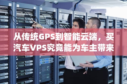 从传统GPS到智能云端，买汽车VPS究竟能为车主带来什么？买汽车vps是什么意思啊
