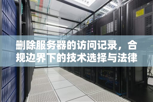 删除服务器的访问记录，合规边界下的技术选择与法律风险，删除服务器的访问记录吗怎么删