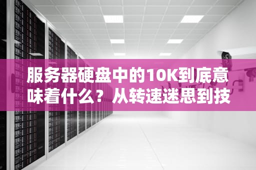 服务器硬盘中的10K到底意味着什么？从转速迷思到技术革命，服务器硬盘10k与15k区别