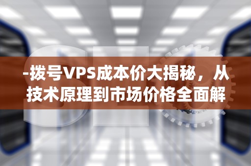 -拨号VPS成本价大揭秘，从技术原理到市场价格全面解析，拨号vps成本价多少钱一个