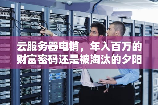 云服务器电销，年入百万的财富密码还是被淘汰的夕阳产业？云服务器电销挣钱吗知乎