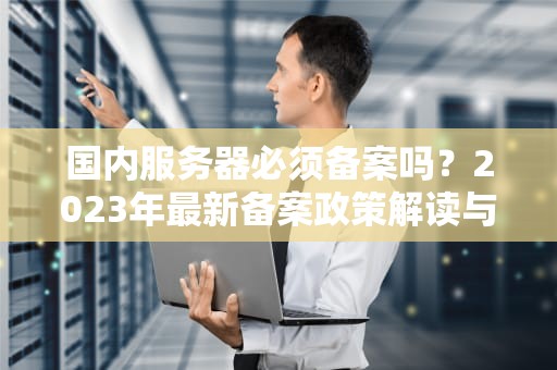 国内服务器必须备案吗？2023年最新备案政策解读与操作指南，国内服务器需要备案吗知乎