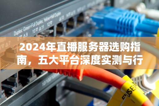 2024年直播服务器选购指南，五大平台深度实测与行业趋势分析，直播服务器哪个最好做的