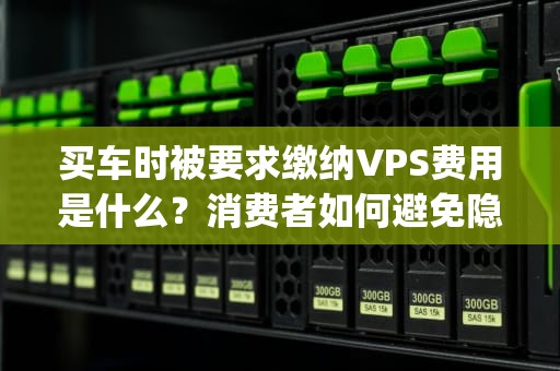 买车时被要求缴纳VPS费用是什么？消费者如何避免隐形捆绑消费？买车时要交vps费用是什么意思
