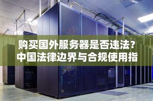 购买国外服务器是否违法？中国法律边界与合规使用指南，购买国外服务器违法吗知乎