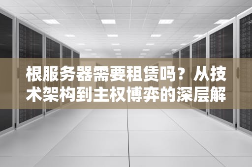 根服务器需要租赁吗？从技术架构到主权博弈的深层解析，根服务器收费吗
