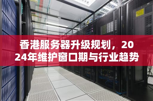 香港服务器升级规划，2024年维护窗口期与行业趋势深度解析，香港服务器什么时候更新的