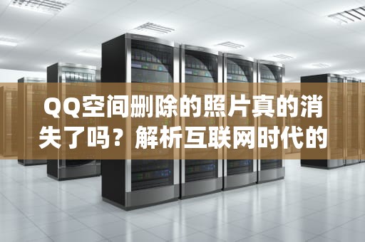 QQ空间删除的照片真的消失了吗？解析互联网时代的数字足迹与隐私边界，qq空间删除的照片还能不能恢复
