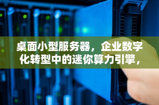 桌面小型服务器，企业数字化转型中的迷你算力引擎，桌面小型服务器是什么意思