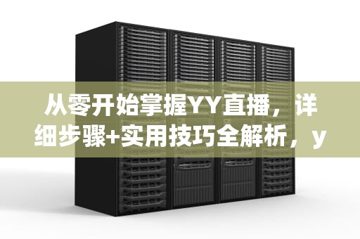 从零开始掌握YY直播，详细步骤+实用技巧全解析，yy如何开直播间