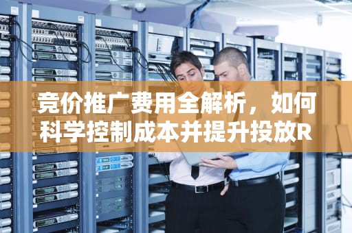 竞价推广费用全解析，如何科学控制成本并提升投放ROI？竞价推广费用是多少