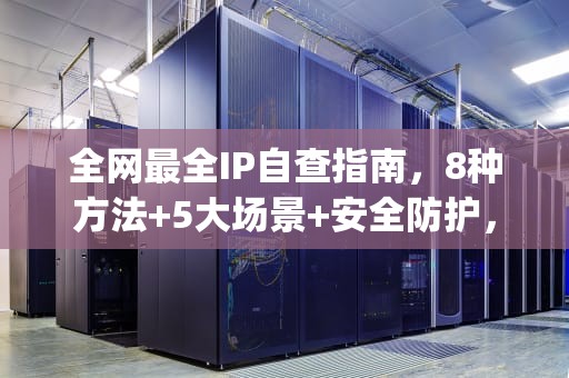 全网最全IP自查指南，8种方法+5大场景+安全防护，本机ip查询归属地