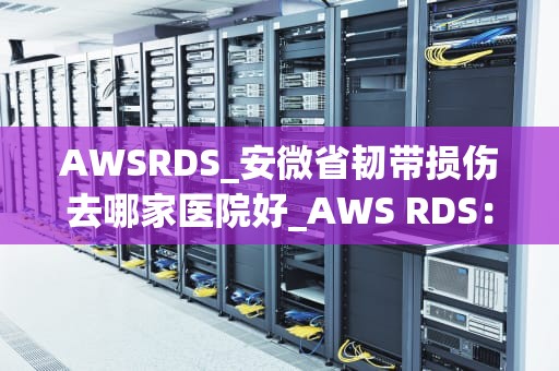 AWSRDS_安微省韧带损伤去哪家医院好_AWS RDS：云数据库服务的全面解析