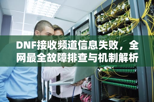 DNF接收频道信息失败，全网最全故障排查与机制解析，dnf接收频道信息失败什么方法都没用
