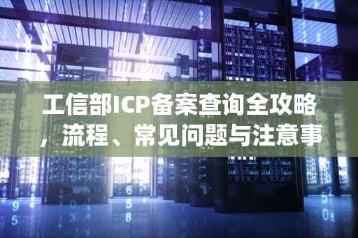 工信部ICP备案查询全攻略，流程、常见问题与注意事项，工信部icp备案查询官网入口