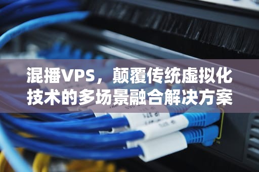混播VPS，颠覆传统虚拟化技术的多场景融合解决方案，混播VPS