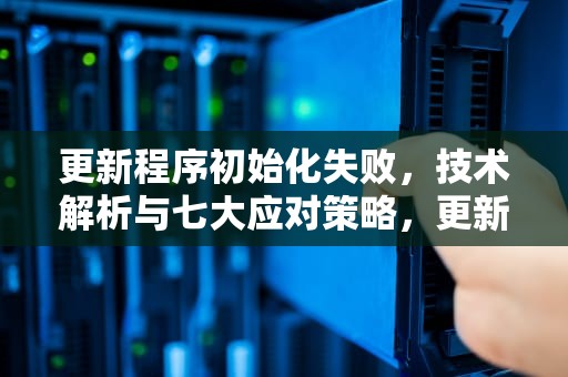 更新程序初始化失败，技术解析与七大应对策略，更新程序初始化失败怎么办