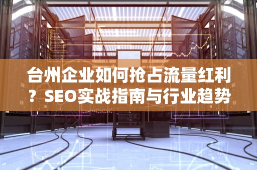 台州企业如何抢占流量红利？SEO实战指南与行业趋势全解析，台州SEO网站优化