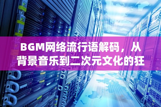 BGM网络流行语解码，从背景音乐到二次元文化的狂欢图腾，bgm网络语什么意思怎么读 视频
