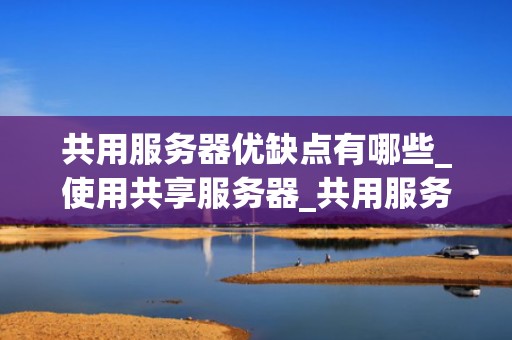 共用服务器优缺点有哪些_使用共享服务器_共用服务器的优缺点及其影响因素