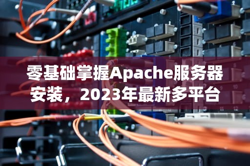 零基础掌握Apache服务器安装，2023年最新多平台实战指南，apache安装与配置