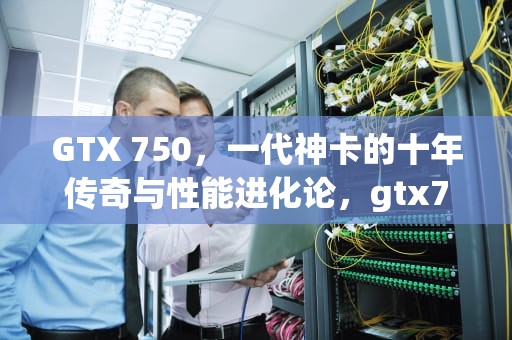 GTX 750，一代神卡的十年传奇与性能进化论，gtx750ti参数