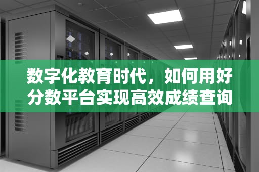 数字化教育时代，如何用好分数平台实现高效成绩查询与学习管理？好分数成绩查询网入口