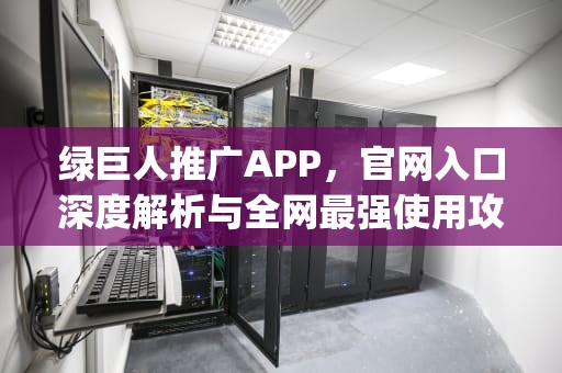 绿巨人推广APP，官网入口深度解析与全网最强使用攻略，绿巨人app推广链接