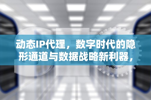 动态IP代理，数字时代的隐形通道与数据战略新利器，国内动态IP代理