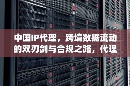 中国IP代理，跨境数据流动的双刃剑与合规之路，代理中国ip什么意思