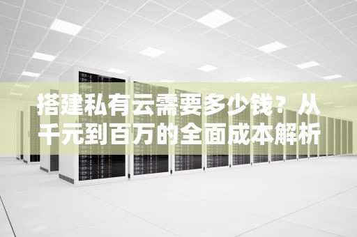 搭建私有云需要多少钱？从千元到百万的全面成本解析，自己搭建私有云的方案
