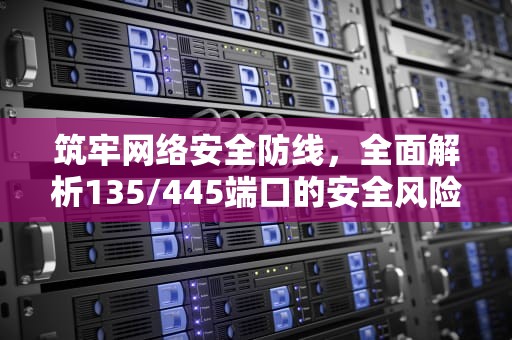筑牢网络安全防线，全面解析135/445端口的安全风险与关闭策略，关闭135 445端口服务