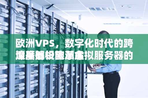 欧洲VPS，数字化时代的跨境基础设施革命
深度解析欧洲虚拟服务器的技术优势、应用场景与市场趋势，欧洲欧洲地图