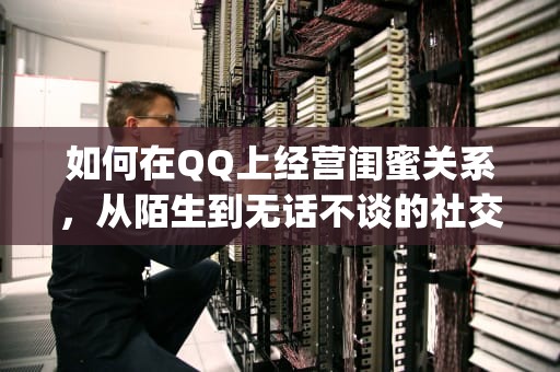 如何在QQ上经营闺蜜关系，从陌生到无话不谈的社交指南，qq闺蜜关系怎么弄空间怎么开