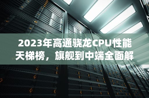 2023年高通骁龙CPU性能天梯榜，旗舰到中端全面解析，高通骁龙cpu排行天梯图