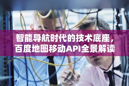 智能导航时代的技术底座，百度地图移动API全景解读，百度地图移动营业厅