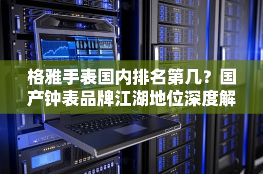 格雅手表国内排名第几？国产钟表品牌江湖地位深度解析，格雅是杂牌子还是名牌