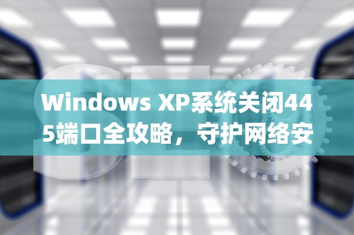Windows XP系统关闭445端口全攻略，守护网络安全的重要防线，winxp如何关闭445端口