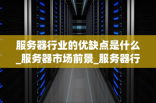 服务器行业的优缺点是什么_服务器市场前景_服务器行业的优势与挑战
