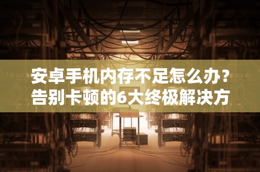 安卓手机内存不足怎么办？告别卡顿的6大终极解决方案，安卓手机内存不足怎么办教你