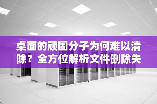 桌面的顽固分子为何难以清除？全方位解析文件删除失败的深层原因与应对策略，桌面的文件删不掉怎么回事