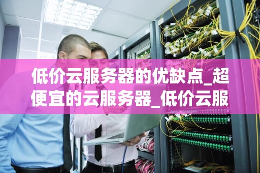 低价云服务器的优缺点_超便宜的云服务器_低价云服务器的优缺点分析