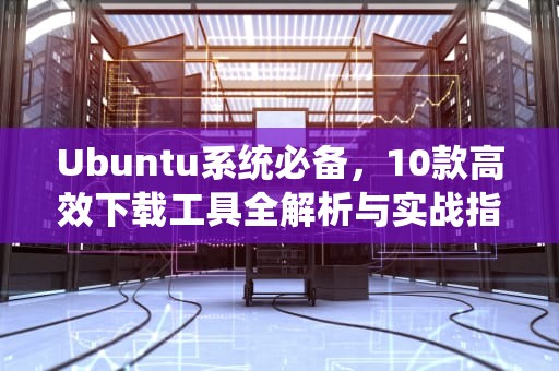 Ubuntu系统必备，10款高效下载工具全解析与实战指南，ubuntu 下载工具