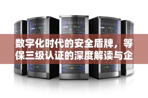 数字化时代的安全盾牌，等保三级认证的深度解读与企业实践指南，等保三级认证是什么