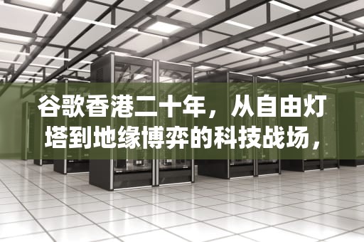 谷歌香港二十年，从自由灯塔到地缘博弈的科技战场，谷歌香港google搜索引擎入口