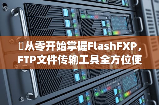✍从零开始掌握FlashFXP，FTP文件传输工具全方位使用指南，flashfxp怎么使用